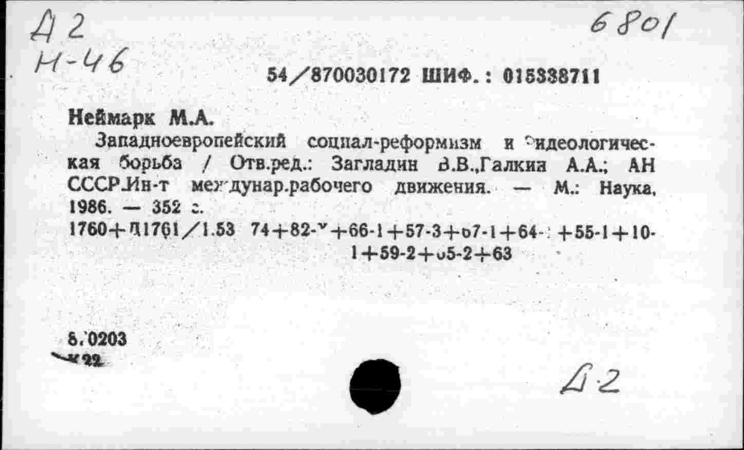 ﻿А 2 и-^/б
6
54/870030172 ШИФ.: 015338711
Неймарк М.А.
Западноевропейский социал-реформизм и -идеологическая борьба / Отв.ред.: Загладив В.В.,Галкиа А.А.; АН СССР-Ин-т мехдунар.рабочего движения. — М.: Наука, 1986. — 352 г.
1760-Ь И1701/1.53 74-Ь82-1,-ь66-1-Ь57-3-Ьо7-1-Ь64- + 55-1 + 10-1+59-2+^5-2+63
6.0203
/7-2